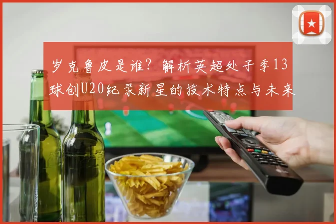 岁克鲁皮是谁？解析英超处子季13球创U20纪录新星的技术特点与未来