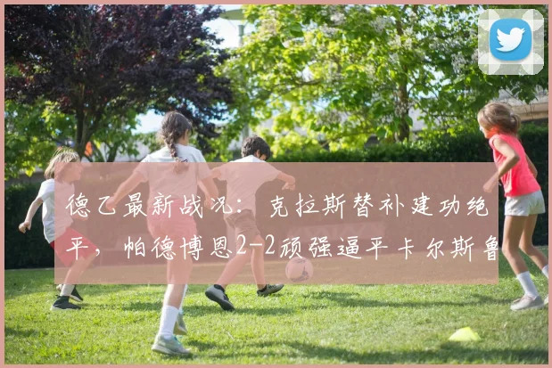德乙最新战况:克拉斯替补建功绝平,帕德博恩2-2顽强逼平卡尔斯鲁厄