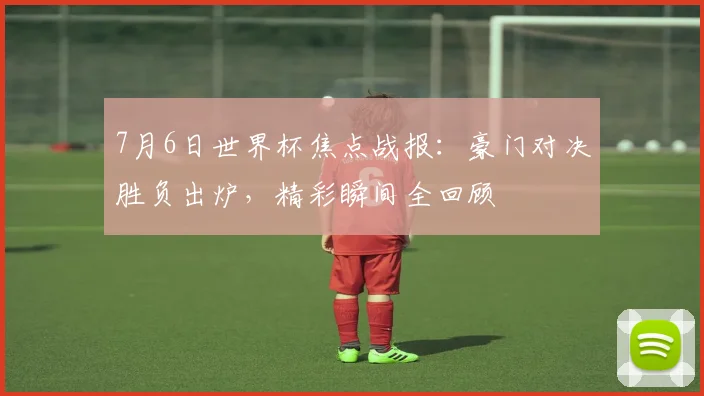 7月6日世界杯焦点战报：豪门对决胜负出炉，精彩瞬间全回顾