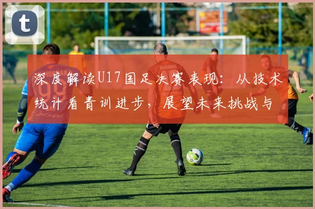 深度解读U17国足决赛表现：从技术统计看青训进步，展望未来挑战与机遇