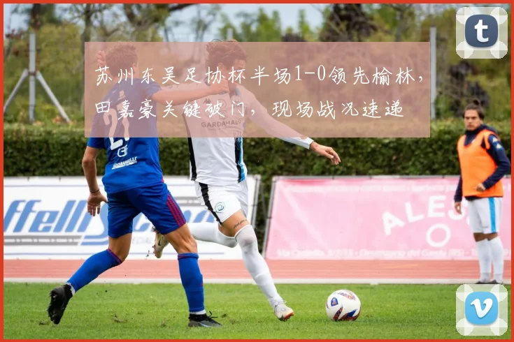 苏州东吴足协杯半场1-0领先榆林,田嘉豪关键破门,现场战况速递