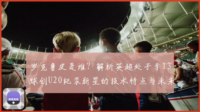 岁克鲁皮是谁?解析英超处子季13球创U20纪录新星的技术特点与未来