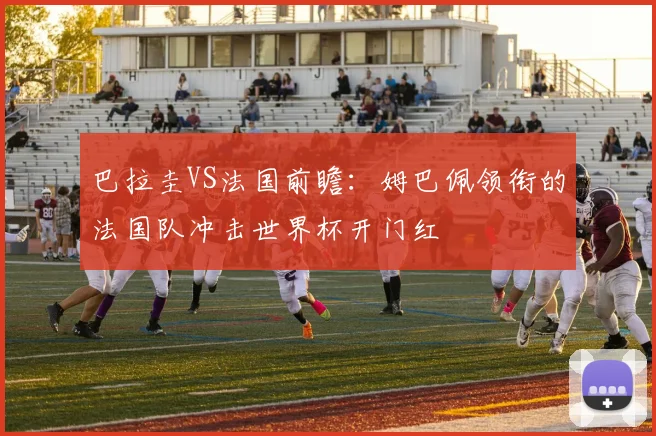 巴拉圭VS法国前瞻：姆巴佩领衔的法国队冲击世界杯开门红